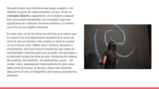 Se podría decir que mantiene ese sesgo subjetivo con
relación al gusto de cada momento, ya que, al ser un
concepto abierto y aglutinador, se incorpora cualquier
bien que pueda representar una novedad o que sea
significativo de cualquier momento histórico. Lo mismo
ocurriría con los objetos artísticos.
En este caso, el de las obras de arte hay que indicar que
la nueva línea conceptual tanto de patrimonio como de
obra de arte es también más amplia en tanto en cuanto
no se limita ya a las "bellas artes" (pintura, escultura y
arquitectura), sino que incluye creaciones que antes se
consideraban menores pero que ya están incorporadas a
la definición propia de obra de arte. Hablamos de objetos
decorativos, de mobiliario, de vestimentas, joyas... Sin
olvidar, claro, expresiones históricamente de gran peso
tales como la música, la danza y otras más recientes
tales como el cine, la fotografía o las nuevas expresiones
artísticas.
 