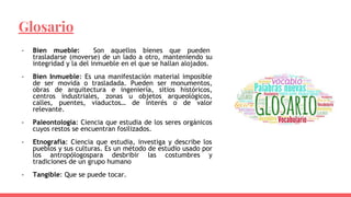 Glosario
- Bien mueble: Son aquellos bienes que pueden
trasladarse (moverse) de un lado a otro, manteniendo su
integridad y la del inmueble en el que se hallan alojados.
- Bien Inmueble: Es una manifestación material imposible
de ser movida o trasladada. Pueden ser monumentos,
obras de arquitectura e ingeniería, sitios históricos,
centros industriales, zonas u objetos arqueológicos,
calles, puentes, viaductos… de interés o de valor
relevante.
- Paleontología: Ciencia que estudia de los seres orgánicos
cuyos restos se encuentran fosilizados.
- Etnografía: Ciencia que estudia, investiga y describe los
pueblos y sus culturas. Es un método de estudio usado por
los antropólogospara desbribir las costumbres y
tradiciones de un grupo humano
- Tangible: Que se puede tocar.
 