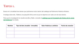 Tarea 1.
Busca en tu localidad tres bienes que podríamos incluir dentro del catálogo de Patrimonio Histórico Artístico.
Investiga sobre ello.. Rellena una pequeña ficha como la que te dejamos con cada uno de esos bienes:
Para que la investigación te resulte sencilla y fiable, consulta el catálogo que la Consejería de Cultura de la Junta
de Andalucía ha creado.
Nombre Tipo de bien (mueble - inmueble) Valor histórico o artístico Fecha de creación
 