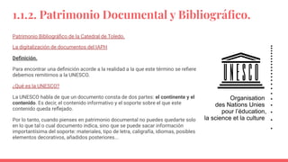 1.1.2. Patrimonio Documental y Bibliográﬁco.
Patrimonio Bibliográﬁco de la Catedral de Toledo.
La digitalización de documentos del IAPH
Deﬁnición.
Para encontrar una deﬁnición acorde a la realidad a la que este término se reﬁere
debemos remitirnos a la UNESCO.
¿Qué es la UNESCO?
La UNESCO habla de que un documento consta de dos partes: el continente y el
contenido. Es decir, el contenido informativo y el soporte sobre el que este
contenido queda reﬂejado.
Por lo tanto, cuando pienses en patrimonio documental no puedes quedarte solo
en lo que tal o cual documento indica, sino que se puede sacar información
importantísima del soporte: materiales, tipo de letra, caligrafía, idiomas, posibles
elementos decorativos, añadidos posteriores...
 