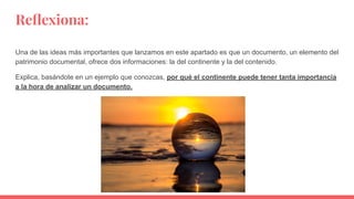 Reﬂexiona:
Una de las ideas más importantes que lanzamos en este apartado es que un documento, un elemento del
patrimonio documental, ofrece dos informaciones: la del continente y la del contenido.
Explica, basándote en un ejemplo que conozcas, por qué el continente puede tener tanta importancia
a la hora de analizar un documento.
 