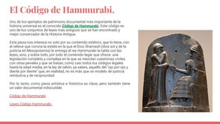 El Código de Hammurabi.
Uno de los ejemplos de patrimonio documental más importante de la
historia universal es el conocido Código de Hammurabi. Este código es
uno de los conjuntos de leyes más antiguos que se han encontrado y
mejor conservador de la Historia Antigua.
Esta pieza nos interesa no solo por su contenido estético, que lo tiene, con
el relieve que corona la estela en la que el Dios Shamash (dios sol y de la
justicia en Mesopotamia) le entrega al rey Hammurabi la tabla con las
leyes, sino, y sobre todo, por todo el contenido legar que ofrece: una
legislación completa y compleja en la que se mezclan cuestiones civiles
con otras penales y que se basan, como casi todos los códigos legales
hasta la edad media, en la ley de talión, ya sabes, aquello del "ojo por ojo y
diente por diente" que, en realidad, no es más que un modelo de justicia
retributiva y de reciprocidad.
Por lo tanto, como pieza artística e histórica es clave, pero también tiene
un valor documental indiscutible.
Código de Hammurabi
Leyes Código Hammurabi.
 