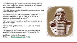 "Si un hombre golpea a otro libre en una disputa y le causa
una herida, aquel hombre jurará "Aseguro que no lo golpeé
adrede y pagará el médico".
"Si un hombre ha ejercido el bandidaje y se le encuentra, será
condenado a muerte."
"Si un hombre ha acusado a otro hombre y le ha atribuido un
asesinato y éste no ha sido probado en su contra, su
acusador será condenado a muerte."
"Si un hombre ha reventado el ojo de un hombre libre, se le
reventará un ojo."
"Si revienta el ojo de un muskenu... pagará una mina de
plata."
"Si ha reventado el ojo de un esclavo de un hombre libre,
pagará la mitad de su precio (del precio del esclavo)".
Detalle del Código de Hammurabi.
Imagen en Wikimedia Commons. Lic. CC
 
