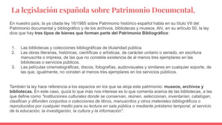 La legislación española sobre Patrimonio Documental,
En nuestro país, la ya citada ley 16/1985 sobre Patrimonio histórico español habla en su título VII del
Patrimonio documental y bibliográfico y de los archivos, bibliotecas y museos. Ahí, en su artículo 50, la ley
dice que hay tres tipos de bienes que forman parte del Patrimonio Bibliográfico:
1. Las bibliotecas y colecciones bibliográficas de titularidad pública.
2. Las obras literarias, históricas, científicas o artísticas, de carácter unitario o seriado, en escritura
manuscrita o impresa, de las que no constela existencia de al menos tres ejemplares en las
bibliotecas o servicios públicos.
3. Las películas cinematográficas, discos, fotografías, audiovisuales y similares en cualquier soporte, de
las que, igualmente, no consten al menos tres ejemplares en los servicios públicos.
También la ley hace referencia a los espacios en los que se aloja este patrimonio: museos, archivos y
bibliotecas. En este caso, quizá lo que más nos interese es lo que comenta acerca de las bibliotecas, a las
que define como "instituciones culturales donde se conservan, reúnen, seleccionan, inventarían, catalogan,
clasifican y difunden conjuntos o colecciones de libros, manuscritos y otros materiales bibliográficos o
reproducidos por cualquier medio para su lectura en sala pública o mediante préstamo temporal, al servicio
de la educación, la investigación, la cultura y la información".
 