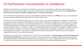 El Patrimonio Documental en Andalucía.
Andalucía fue pionera en nuestro país en regular con una norma específica su patrimonio documental y sus
archivos. Lo hizo en enero de 1984, con la ley 31/1984 de 9 de enero. Esta prontitud permitió la multiplicación
del número de archivos creados y gestionados en nuestra comunidad.
En el año 2007 se sancionó una nueva ley de Patrimonio Histórico Andaluz (la LPHA) en la que se concretaba en
el caso andaluz la definición de patrimonio documental. Decía esto:
"El Patrimonio Documental de Andalucía es el conjunto de los documentos producidos, recibidos o reunidos por
las personas físicas o jurídicas, tanto públicas como privadas, ubicados en Andalucía, que poseen, por su origen,
antigüedad o valor, interés para la Comunidad Autónoma en los términos establecidos en el presente capítulo. El
Patrimonio Bibliográfico Andaluz está constituido por las obras y colecciones bibliográficas y hemerográficas de
carácter literario, histórico, científico o artístico, independientemente de su soporte, del carácter unitario o seriado,
de la presentación impresa, manuscrita, fotográfica, cinematográfica, fonográfica o magnética y de la técnica
utilizada para su creación o reproducción, de titularidad pública existentes en Andalucía o que se consideren
integrantes del mismo en el presente capítulo."
Finalmente, en el año 2011 se aprueba la Ley 7/2011 de 3 de noviembre de Documentos, archivos y Patrimonio
documental de Andalucía. Una norma que gira en torno a la protección, custodia y difusión de los documentos
de titularidad pública y del Patrimonio Documental de Andalucía, así como la organización del servicio público de
los archivos de modo que se garantice el acceso y uso de los documentos de titularidad pública.
 