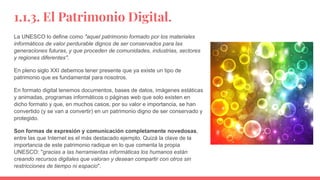 1.1.3. El Patrimonio Digital.
La UNESCO lo define como "aquel patrimonio formado por los materiales
informáticos de valor perdurable dignos de ser conservados para las
generaciones futuras, y que proceden de comunidades, industrias, sectores
y regiones diferentes".
En pleno siglo XXI debemos tener presente que ya existe un tipo de
patrimonio que es fundamental para nosotros.
En formato digital tenemos documentos, bases de datos, imágenes estáticas
y animadas, programas informáticos o páginas web que solo existen en
dicho formato y que, en muchos casos, por su valor e importancia, se han
convertido (y se van a convertir) en un patrimonio digno de ser conservado y
protegido.
Son formas de expresión y comunicación completamente novedosas,
entre las que Internet es el más destacado ejemplo. Quizá la clave de la
importancia de este patrimonio radique en lo que comenta la propia
UNESCO: "gracias a las herramientas informáticas los humanos están
creando recursos digitales que valoran y desean compartir con otros sin
restricciones de tiempo ni espacio".
 