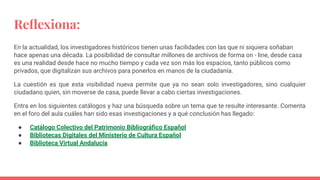 Reﬂexiona:
En la actualidad, los investigadores históricos tienen unas facilidades con las que ni siquiera soñaban
hace apenas una década. La posibilidad de consultar millones de archivos de forma on - line, desde casa
es una realidad desde hace no mucho tiempo y cada vez son más los espacios, tanto públicos como
privados, que digitalizan sus archivos para ponerlos en manos de la ciudadanía.
La cuestión es que esta visibilidad nueva permite que ya no sean solo investigadores, sino cualquier
ciudadano quien, sin moverse de casa, puede llevar a cabo ciertas investigaciones.
Entra en los siguientes catálogos y haz una búsqueda sobre un tema que te resulte interesante. Comenta
en el foro del aula cuáles han sido esas investigaciones y a qué conclusión has llegado:
● Catálogo Colectivo del Patrimonio Bibliográﬁco Español
● Bibliotecas Digitales del Ministerio de Cultura Español
● Biblioteca Virtual Andalucía
 