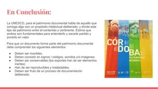 En Conclusión:
La UNESCO, para el patrimonio documental habla de aquello que
consiga algo con un propósito intelectual deliberado, y divide este
tipo de patrimonio entre el contenido y continente. Estima que
ambos son fundamentales para entenderlo y sacarle partido y
ponerlo en valor.
Para que un documento forme parte del patrimonio documental
debe comprender los siguientes elementos:
● Deben ser movibles.
● Deben consistir en signos / códigos, sonidos y/o imágenes.
● Deben ser conservables (los soportes han de ser elementos
inertes).
● Han de ser reproducibles y trasladables.
● Deben ser fruto de un proceso de documentación
deliberado.
 