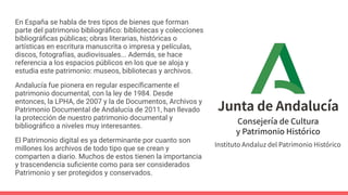 En España se habla de tres tipos de bienes que forman
parte del patrimonio bibliográﬁco: bibliotecas y colecciones
bibliográﬁcas públicas; obras literarias, históricas o
artísticas en escritura manuscrita o impresa y películas,
discos, fotografías, audiovisuales... Además, se hace
referencia a los espacios públicos en los que se aloja y
estudia este patrimonio: museos, bibliotecas y archivos.
Andalucía fue pionera en regular especíﬁcamente el
patrimonio documental, con la ley de 1984. Desde
entonces, la LPHA, de 2007 y la de Documentos, Archivos y
Patrimonio Documental de Andalucía de 2011, han llevado
la protección de nuestro patrimonio documental y
bibliográﬁco a niveles muy interesantes.
El Patrimonio digital es ya determinante por cuanto son
millones los archivos de todo tipo que se crean y
comparten a diario. Muchos de estos tienen la importancia
y trascendencia suﬁciente como para ser considerados
Patrimonio y ser protegidos y conservados.
 