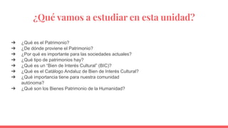 ¿Qué vamos a estudiar en esta unidad?
➔ ¿Qué es el Patrimonio?
➔ ¿De dónde proviene el Patrimonio?
➔ ¿Por qué es importante para las sociedades actuales?
➔ ¿Qué tipo de patrimonios hay?
➔ ¿Qué es un “Bien de Interés Cultural” (BIC)?
➔ ¿Qué es el Catálogo Andaluz de Bien de Interés Cultural?
➔ ¿Qué importancia tiene para nuestra comunidad
autónoma?
➔ ¿Qué son los Bienes Patrimonio de la Humanidad?
 