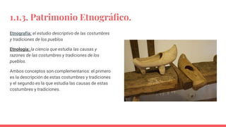 1.1.3. Patrimonio Etnográﬁco.
Etnografía: el estudio descriptivo de las costumbres
y tradiciones de los pueblos
Etnología: la ciencia que estudia las causas y
razones de las costumbres y tradiciones de los
pueblos.
Ambos conceptos son complementarios: el primero
es la descripción de estas costumbres y tradiciones
y el segundo es la que estudia las causas de estas
costumbres y tradiciones.
 