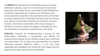 La UNESCO dice del patrimonio etnográﬁco que es la cultura
tradicional y popular, y que no es otra cosa que el conjunto de
creaciones que emanan de una comunidad cultural fundadas en
la tradición, expresadas por un grupo o por individuos y que
reconocidamente responden a las expectativas de la comunidad
en cuanto expresión de su identidad cultural y social; las normas
y los valores se transmiten oralmente, por imitación o de otras
maneras. Sus formas comprenden, entre otras, la lengua, la
literatura, la música, la danza, los juegos, la mitología, los ritos,
las costumbres, la artesanía, la arquitectura y otras artes."
Deﬁnición: Conjunto de manifestaciones y formas de vida
tradicionales, materiales o inmateriales, que deﬁnen las
características propias de los distintos grupos que conforman
una colectividad. Por un lado sirve para identiﬁcar su carácter
tradicional (popular, folklórico, tópico...) y, por otro, tiene
capacidad para establecer las marcas de unos rasgos que son
propios de un lugar y que les da una identidad.
 