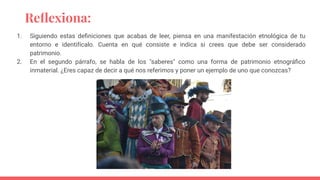 Reﬂexiona:
1. Siguiendo estas deﬁniciones que acabas de leer, piensa en una manifestación etnológica de tu
entorno e identifícalo. Cuenta en qué consiste e indica si crees que debe ser considerado
patrimonio.
2. En el segundo párrafo, se habla de los "saberes" como una forma de patrimonio etnográﬁco
inmaterial. ¿Eres capaz de decir a qué nos referimos y poner un ejemplo de uno que conozcas?
 