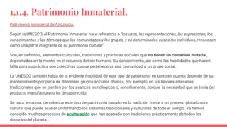 1.1.4. Patrimonio Inmaterial.
Patrimonio Inmaterial de Andalucía.
Según la UNESCO, el Patrimonio Inmaterial hace referencia a "los usos, las representaciones, las expresiones, los
conocimientos y las técnicas que las comunidades y los grupos, y en determinados casos los individuos, reconocen
como una parte integrante de su patrimonio cultural".
Son, en deﬁnitiva, elementos culturales, tradiciones y prácticas sociales que no tienen un contenido material,
depositados en la mente, en el recuerdo del ser humano. Su conocimiento, así como las habilidades que hacen
falta para su práctica son colectivas porque pertenecen a una comunidad o un grupo social.
La UNESCO también habla de la evidente fragilidad de este tipo de patrimonio en tanto en cuanto depende de su
mantenimiento por parte de diferentes grupos sociales. Piensa, por ejemplo, en las labores artesanas
tradicionales que se pierden por los avances tecnológicos o, sencillamente, porque la necesidad que se tenía del
producto manufacturado ha desaparecido.
Se trata, en suma, de valorizar este tipo de patrimonio basado en la tradición frente a un proceso globalizador
cultural que puede acabar uniformando los sistemas tradicionales y culturales de todo el tiempo. Ya hemos
conocido muchos procesos de aculturación que han acabado con tradiciones prácticamente de todos los
rincones del planeta. .
 
