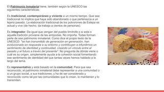 El Patrimonio Inmaterial tiene, también según la UNESCO las
siguientes características:
Es tradicional, contemporáneo y viviente a un mismo tiempo. Que sea
tradicional no implica que haya sido abandonado o que pertenezca a un
lejano pasado. La elaboración tradicional de los polvorones de Estepa es
actual y vive (de hecho, da trabajo a cientos de personas).
Es integrador. Da igual que vengan del pueblo limítrofe o si esta o
aquella tradición proviene de las antípodas. No importa. Todas forman
parte de ese patrimonio inmaterial. Como dice el propio texto de la
UNESCO: "se han transmitido de generación en generación, han
evolucionado en respuesta a su entorno y contribuyen a infundirnos un
sentimiento de identidad y continuidad, creando un vínculo entre el
pasado y el futuro a través del presente". No pregunta de dónde viene o
cuál es su origen, simplemente ayuda a la cohesión social fomentando
ese sentimiento de identidad del que tantas veces hemos hablado a lo
largo del tema.
Es representativo y está basado en la comunidad. Para que sea
reconocido, el patrimonio inmaterial debe representar a una comunidad o
a un grupo social, a sus tradiciones; y ha de ser considerado y
reconocido como tal por las comunidades que lo crean, lo mantienen y lo
transmiten.
 