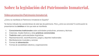 Sobre la legislación del Patrimonio Inmaterial.
Video promoción Patrimonio Inmaterial.
¿Cómo se manifiesta el Patrimonio Inmaterial en España?
Ya hemos indicado las características de este tipo de patrimonio. Pero ¿cómo se concreta? A continuación te
presentamos los ámbitos en los que este se manifiesta:
1. Conocimientos tradicionales sobre actividades productivas, procesos y técnicas.
2. Creencias, rituales festivos y otras prácticas ceremoniales
3. Tradición oral y particularidades lingüísticas
4. Representaciones, escenificaciones, juegos y deportes tradicionales
5. Manifestaciones musicales y sonoras
6. Formas de alimentación
7. Formas de sociabilidad colectiva y organizaciones
 