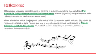 Reﬂexiona:
El listado que acabas de leer sobre cómo se concreta el patrimonio inmaterial está sacado del Plan
Nacional de Salvaguarda del Patrimonio Cultural Inmaterial, entre las páginas 5 y 13 (por si quieres leerlo
más completo con las explicaciones a cada punto).
Ahora tendrás que indicar un ejemplo de cada uno de estos 7 puntos que hemos indicado. Seguro que de
memoria eres capaz de sacar más de uno, pero si necesitas ayuda siempre puedes acudir al Atlas del
Patrimonio Inmaterial de Andalucía. Ahí puedes hacer una búsqueda por provincias, comarcas,
municipios, ámbitos temáticos...
 