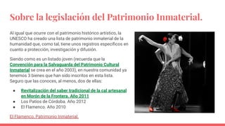 Sobre la legislación del Patrimonio Inmaterial.
Al igual que ocurre con el patrimonio histórico artístico, la
UNESCO ha creado una lista de patrimonio inmaterial de la
humanidad que, como tal, tiene unos registros especíﬁcos en
cuanto a protección, investigación y difusión.
Siendo como es un listado joven (recuerda que la
Convención para la Salvaguarda del Patrimonio Cultural
Inmaterial se crea en el año 2003), en nuestra comunidad ya
tenemos 3 bienes que han sido inscritos en esta lista.
Seguro que las conoces, al menos, dos de ellas:
● Revitalización del saber tradicional de la cal artesanal
en Morón de la Frontera. Año 2011
● Los Patios de Córdoba. Año 2012
● El Flamenco. Año 2010
El Flamenco, Patrimonio Inmaterial.
 