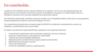 En conclusión.
La deﬁnición de la UNESCO de bien cultural inmaterial es la siguiente: "son los usos, las representaciones, las
expresiones, los conocimientos y las técnicas que las comunidades y los grupos, y en determinados casos los
individuos, reconocen como una parte integrante de su patrimonio cultural".
Son elementos tradicionales, culturales y prácticas sociales con una fragilidad evidente, sobre todo en una perspectiva
actual de globalización cultural y avances tecnológicos sin freno.
Tres características del patrimonio inmaterial según la UNESCO: es tradicional, contemporáneo y viviente; es
integrador; es representativo de una comunidad.
En España, este patrimonio queda identiﬁcado y agrupado en los siguientes elementos:
1. Conocimientos tradicionales sobre actividades productivas, procesos y técnicas.
2. Creencias, rituales festivos y otras prácticas ceremoniales
3. Tradición oral y particularidades lingüísticas
4. Representaciones, esceniﬁcaciones, juegos y deportes tradicionales
5. Manifestaciones musicales y sonoras
6. Formas de alimentación
7. Formas de sociabilidad colectiva y organizaciones
 