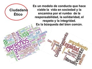 Ciudadano
Ético
Es un modelo de conducta que hace
viable la vida en sociedad y la
encamina por el rumbo de la
responsabilidad, la solidaridad, el
respeto y la integridad.
Es la búsqueda del bien común.
 