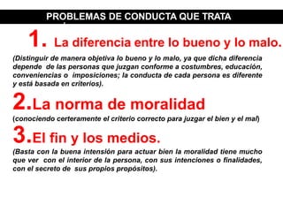 PROBLEMAS DE CONDUCTA QUE TRATA
LA ÉTICA
(Distinguir de manera objetiva lo bueno y lo malo, ya que dicha diferencia
depende de las personas que juzgan conforme a costumbres, educación,
conveniencias o imposiciones; la conducta de cada persona es diferente
y está basada en criterios).
2.La norma de moralidad
(conociendo certeramente el criterio correcto para juzgar el bien y el mal)
3.El fin y los medios.
(Basta con la buena intensión para actuar bien la moralidad tiene mucho
que ver con el interior de la persona, con sus intenciones o finalidades,
con el secreto de sus propios propósitos).
1. La diferencia entre lo bueno y lo malo.
 