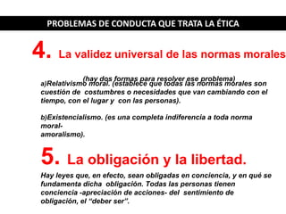 a)Relativismo moral. (establece que todas las normas morales son
cuestión de costumbres o necesidades que van cambiando con el
tiempo, con el lugar y con las personas).
b)Existencialismo. (es una completa indiferencia a toda norma
moral-
amoralismo).
5. La obligación y la libertad.
Hay leyes que, en efecto, sean obligadas en conciencia, y en qué se
fundamenta dicha obligación. Todas las personas tienen
conciencia -apreciación de acciones- del sentimiento de
obligación, el “deber ser”.
4. La validez universal de las normas morales
(hay dos formas para resolver ese problema)
 