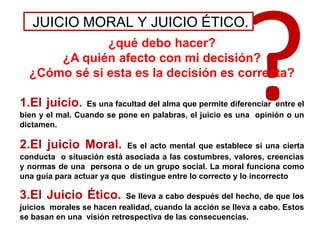 JUICIO MORAL Y JUICIO ÉTICO.
¿qué debo hacer?
¿A quién afecto con mi decisión?
¿Cómo sé si esta es la decisión es correcta?
1.El juicio. Es una facultad del alma que permite diferenciar entre el
bien y el mal. Cuando se pone en palabras, el juicio es una opinión o un
dictamen.
2.El juicio Moral. Es el acto mental que establece si una cierta
conducta o situación está asociada a las costumbres, valores, creencias
y normas de una persona o de un grupo social. La moral funciona como
una guía para actuar ya que distingue entre lo correcto y lo incorrecto
3.El Juicio Ético. Se lleva a cabo después del hecho, de que los
juicios morales se hacen realidad, cuando la acción se lleva a cabo. Estos
se basan en una visión retrospectiva de las consecuencias.
 