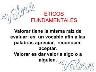 Valorar tiene la misma raíz de
evaluar; es un vocablo afín a las
palabras apreciar, reconocer,
aceptar.
Valorar es dar valor a algo o a
alguien.
ÉTICOS
FUNDAMENTALES
 