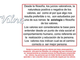 Desde la filosofía, los juicios valorativos, la
naturaleza positiva o negativa de los
valores, así como el por que algo nos
resulta preferible o no, son estudiados por
una de sus ramas: la axiología o filosofía
de los valores.
Los valores son considerados la base para
entender desde un punto de vista social el
comportamiento humano, como referente en
la realización y educación de la persona.
Los valores nos indican cual es el camino
correcto a ser mejor persona.
Existe la creencia de que los valores son tarea, preocupación y
ocupación sólo para los filósofos, sin embargo hay que reconocer que
no necesariamente se necesita conocer de filosofía para comprender
los valores, hay personas que sin haber tenido la oportunidad de
aprender a leer o escribir, tienen un profundo respeto por los valores.
 