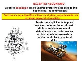 Teoría que explícitamente pone
nuestras preferencias en el centro
de la consideración moral,
defendiendo que toda nuestra
acción debe ir encaminada a
maximizar el placer y evitar el
dolor.
EXCEPTO: HEDONISMO
La única excepción de los valores preferenciales es la teoría
hedonistas (hedone=placer)
Doctrina ética que identifica el bien con el placer, especialmente con
el placer sensorial e inmediato.
 