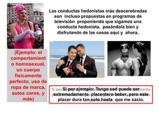 Las conductas hedonistas más descerebradas
son incluso propuestas en programas de
televisión proponiendo que sigamos una
conducta hedonista, pasándola bien y
disfrutando de las cosas aquí y ahora.
(Ejemplo: el
comportamient
o homosexual,
un cuerpo
físicamente
perfecto, uso de
ropa de marca,
autos caros, y
más)
Si por ejemplo: Tengo sed puede ser
extremadamente placentero beber, pero este
placer dura tan solo hasta que me sacio.
 