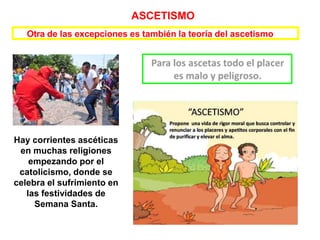 Otra de las excepciones es también la teoría del ascetismo
Hay corrientes ascéticas
en muchas religiones
empezando por el
catolicismo, donde se
celebra el sufrimiento en
las festividades de
Semana Santa.
ASCETISMO
 