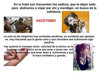 En la India son frecuentes los sadhus, que lo dejan todo
para dedicarse a viajar por ahí y mendigar, en busca de la
sabiduría.
ASCETISMO
no solo en las religiones hay corrientes ascéticas, en occidente por ejemplo,
es muy frecuente que la gente sufra y que considere ese sufrimiento algo
positivo.
hay quienes lo manejan como voluntad de lo divino; en la cultura gótica en
la que su poder gótico no es que amar a veces sea sufrido, sino que el
amor de verdad tiene que tener dolor y sufrimiento y que esto es lo que le
te hace verdadero y grande.
 