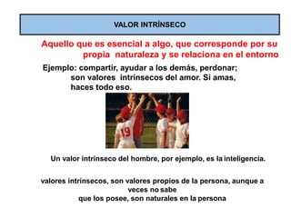 VALOR INTRÍNSECO
Aquello que es esencial a algo, que corresponde por su
propia naturaleza y se relaciona en el entorno
Ejemplo: compartir, ayudar a los demás, perdonar;
son valores intrínsecos del amor. Si amas,
haces todo eso.
Un valor intrínseco del hombre, por ejemplo, es la inteligencia.
valores intrínsecos, son valores propios de la persona, aunque a
veces no sabe
que los posee, son naturales en la persona
 