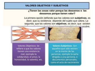 ¿Tienen las cosas valor porque las deseamos o las
deseamos porque tienen valor?
La primera opción defiende que los valores son subjetivos, es
decir, que su existencia depende del sujeto que valora. La
segunda, que los valores son objetivos, es decir, que existen
independientemente del sujeto que valora; éste, los descubre.
VALORES OBJETIVOS Y SUBJETIVOS
 