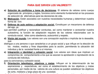 a) Solución de conflictos y toma de decisiones. El sistema de valores como cuerpo
organizado de principios y reglas, funciona como elemento fundamental en los procesos
de selección de alternativas para las decisiones de vida.
b) Motivación. Están asociados con nuestras necesidades humanas y determinan nuestra
forma de vivir.
c) Defensa de auto estima y adaptación social. Constituyen un mecanismo de defensa
del ego, ya
que permiten justificar y racionalizar conductas, así como mantener o acrecentar nuestra
autoestima, la función de adaptación requiere de los valores relacionados con la
conducta social, tales como obediencia, autocontrol y respeto.
d) Visión del mundo. Los valores son una concepción explícita o implícita de lo deseable,
que
distingue a una persona o que caracteriza a un grupo social y que influye en la elección de
los modos, medios y fines disponibles para la acción, permitiendo la ubicación del
individuo y de la sociedad frente a sí mismos.
e) Integración e identidad y cohesión social. Los valores son ideas que implican un
compromiso de comportamiento a los que se asocian la aprobación o reprobación de la
conducta del individuo,
para la convivencia y cohesión social.
f) Orientación teleológica, objetivos y metas. Influyen en la determinación de las
aspiraciones y expectativas, así como el establecimiento de los objetivos y metas
personales, por medio de los valores de una cultura se pueden establecer los objetivos
de corto, mediano y largo plazo de una sociedad.
PARA QUE SIRVEN LOS VALORES???
 