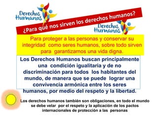 Para proteger a las personas y conservar su
integridad como seres humanos, sobre todo sirven
para garantizarnos una vida digna.
Los Derechos Humanos buscan principalmente
una condición igualitaria y de no
discriminación para todos los habitantes del
mundo, de manera que se puede lograr una
convivencia armónica entre los seres
humanos, por medio del respeto y la libertad.
Los derechos humanos también son obligaciones, en todo el mundo
se debe velar por el respeto y la aplicación de los pactos
internacionales de protección a las personas
 