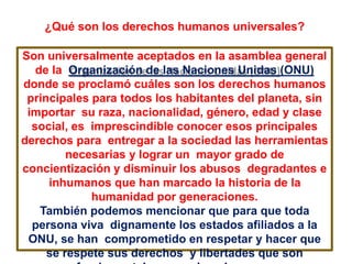 ¿Qué son los derechos humanos universales?
Son universalmente aceptados en la asamblea general
de la Organización de las Naciones Unidas (ONU)
donde se proclamó cuáles son los derechos humanos
principales para todos los habitantes del planeta, sin
importar su raza, nacionalidad, género, edad y clase
social, es imprescindible conocer esos principales
derechos para entregar a la sociedad las herramientas
necesarias y lograr un mayor grado de
concientización y disminuir los abusos degradantes e
inhumanos que han marcado la historia de la
humanidad por generaciones.
También podemos mencionar que para que toda
persona viva dignamente los estados afiliados a la
ONU, se han comprometido en respetar y hacer que
se respete sus derechos y libertades que son
 