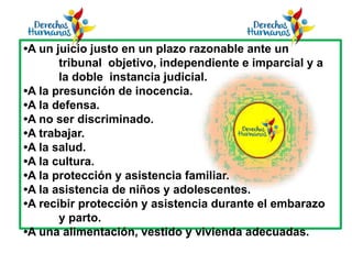 •A un juicio justo en un plazo razonable ante un
tribunal objetivo, independiente e imparcial y a
la doble instancia judicial.
•A la presunción de inocencia.
•A la defensa.
•A no ser discriminado.
•A trabajar.
•A la salud.
•A la cultura.
•A la protección y asistencia familiar.
•A la asistencia de niños y adolescentes.
•A recibir protección y asistencia durante el embarazo
y parto.
•A una alimentación, vestido y vivienda adecuadas.
 