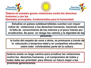 Estudios en países subdesarrollados cuentan con mayor
índice de violaciones a los derechos humanos, haciendo notar
la falta de conocimiento de los mismos y el poco interés por
erradicarlos. Se pone en riesgo los valores y la dignidad de las
personas.
la lucha del respeto de unos a otros, se promueve a través de
la educación a temprana edad y en compañías educativas,
sobre todo volviéndolos parte de la cultura.
Todavía se cometen graves violaciones contra los derechos
humanos y con las
libertades principales, fundamentales para la humanidad.
todavía existe un largo camino para erradicar las violaciones
contra los derechos humanos, y el compromiso de todos y
todas debe ser prioridad para ofrecer un futuro mejor a las
próximas generaciones.
 