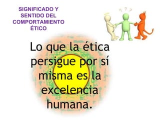 SIGNIFICADO Y
SENTIDO DEL
COMPORTAMIENTO
ÉTICO
Lo que la ética
persigue por sí
misma es la
excelencia
humana.
 