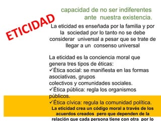 capacidad de no ser indiferentes
ante nuestra existencia.
La eticidad es enseñada por la familia y por
la sociedad por lo tanto no se debe
considerar universal a pesar que se trate de
llegar a un consenso universal
La eticidad es la conciencia moral que
genera tres tipos de éticas:
Ética social: se manifiesta en las formas
asociativas, grupos
colectivos y comunidades sociales.
Ética pública: regla los organismos
públicos.
Ética cívica: regula la comunidad política.
La eticidad crea un código moral a través de los
acuerdos creados pero que dependen de la
relación que cada persona tiene con otra por lo
 