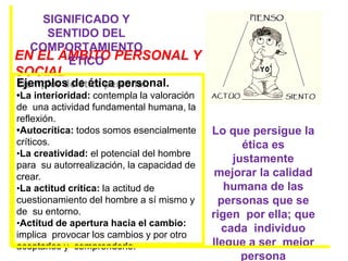 EN EL ÁMBITO PERSONAL Y
SOCIAL
SIGNIFICADO Y
SENTIDO DEL
COMPORTAMIENTO
ÉTICO
Lo que persigue la
ética es
justamente
mejorar la calidad
humana de las
personas que se
rigen por ella; que
cada individuo
llegue a ser mejor
persona
Ejemplos de ética personal.
•La interioridad: contempla la valoración
de una actividad fundamental humana, la
reflexión.
•Autocrítica: todos somos esencialmente
críticos.
•La creatividad: el potencial del hombre
para su autorrealización, la capacidad de
crear.
•La actitud crítica: la actitud de
cuestionamiento del hombre a sí mismo y
de su entorno.
•Actitud de apertura hacia el cambio:
implica provocar los cambios y por otro
aceptarlos y comprenderlo.
 