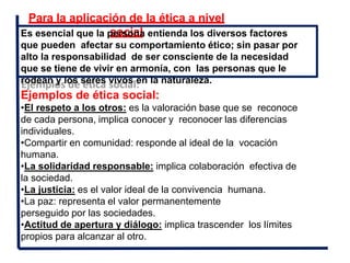 Para la aplicación de la ética a nivel
social
Es esencial que la persona entienda los diversos factores
que pueden afectar su comportamiento ético; sin pasar por
alto la responsabilidad de ser consciente de la necesidad
que se tiene de vivir en armonía, con las personas que le
rodean y los seres vivos en la naturaleza.
Ejemplos de ética social:
•El respeto a los otros: es la valoración base que se reconoce
de cada persona, implica conocer y reconocer las diferencias
individuales.
•Compartir en comunidad: responde al ideal de la vocación
humana.
•La solidaridad responsable: implica colaboración efectiva de
la sociedad.
•La justicia: es el valor ideal de la convivencia humana.
•La paz: representa el valor permanentemente
perseguido por las sociedades.
•Actitud de apertura y diálogo: implica trascender los límites
propios para alcanzar al otro.
 