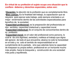 En virtud de su profesión el sujeto ocupa una situación que le
confiere deberes y derechos especiales, estos son:
•Vocación: la elección de la profesión que es completamente libre.
•Bien común: Es la finalidad del trabajo, la capacitación que se
requiere para ejercer este trabajo, está siempre orientada a un
mejor rendimiento dentro de las actividades especializadas para
beneficio de la sociedad.
•Capacidad profesional: es la preparación del profesionista en
dos sentidos, capacidad intelectual y capacidad moral.
•Capacidad intelectual: Es el conjunto de conocimientos dentro de
su profesión.
•Capacidad moral: es el valor del profesional como persona, lo
cual le da una dignidad, seriedad y nobleza al trabajo que digna
del aprecio de todo el que encuentra; abarca no solo la honestidad
en el trato y no solo el sentido de responsabilidad en el
cumplimiento de lo pactado, sino que además tiene la capacidad
de traspasar su propia esfera profesional en un horizonte mucho
más amplio, hacia la búsqueda y construcción de una sociedad
más justa y equilibrada.
 
