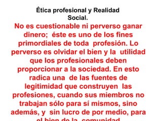 Ética profesional y Realidad
Social.
No es cuestionable ni perverso ganar
dinero; éste es uno de los fines
primordiales de toda profesión. Lo
perverso es olvidar el bien y la utilidad
que los profesionales deben
proporcionar a la sociedad. En esto
radica una de las fuentes de
legitimidad que construyen las
profesiones, cuando sus miembros no
trabajan sólo para sí mismos, sino
además, y sin lucro de por medio, para
 