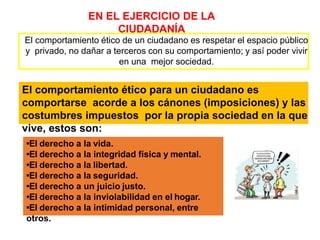 EN EL EJERCICIO DE LA
CIUDADANÍA
El comportamiento ético de un ciudadano es respetar el espacio público
y privado, no dañar a terceros con su comportamiento; y así poder vivir
en una mejor sociedad.
El comportamiento ético para un ciudadano es
comportarse acorde a los cánones (imposiciones) y las
costumbres impuestos por la propia sociedad en la que
vive, estos son:
•El derecho a la vida.
•El derecho a la integridad física y mental.
•El derecho a la libertad.
•El derecho a la seguridad.
•El derecho a un juicio justo.
•El derecho a la inviolabilidad en el hogar.
•El derecho a la intimidad personal, entre
otros.
 