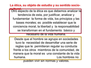 La ética, su objeto de estudio y su sentido socio-
cultural.
Desde que el hombre se agrupa en sociedades
tuvo la necesidad de desarrollar una serie de
reglas que le permitieran regular su conducta
frente a los otros miembros de la comunidad, de
manera que la moral es una constante de la vida
humana. Los hombres no
pueden vivir sin normas y valores.
Otro aspecto de la ética es que debemos analizar la
tendencia de esta, por justificar, analizar y
fundamentar la forma de vida, los principios y las
bases morales; es posible establecer que la
conciencia moral, la libertad y la responsabilidad
se transforman en el fundamento básico y
necesario de la vida humana.
 