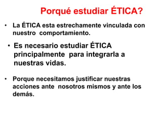 Porqué estudiar ÉTICA?
• La ÉTICA esta estrechamente vinculada con
nuestro comportamiento.
• Es necesario estudiar ÉTICA
principalmente para integrarla a
nuestras vidas.
• Porque necesitamos justificar nuestras
acciones ante nosotros mismos y ante los
demás.
 