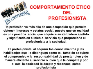 COMPORTAMIENTO ÉTICO
DEL
PROFESIONISTA
la profesión va más allá de una ocupación que permite
obtener ingresos y estatus social, puesto que en realidad
es una práctica social que adquiere su verdadero sentido
y significado en el bien o servicio que proporciona el
profesionista a la sociedad.
El profesionista, al adquirir los conocimientos y las
habilidades que lo distinguen como tal, también adquiere
el compromiso y la responsabilidad de prestar bien y de
manera eficiente el servicio o bien que le compete y por
el cual la sociedad lo acepta y reconoce como
profesionista
 